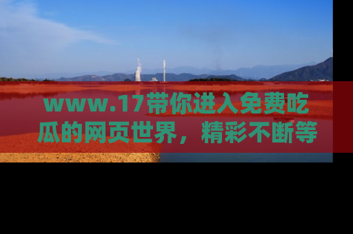 www.17带你进入免费吃瓜的网页世界，精彩不断等着你！