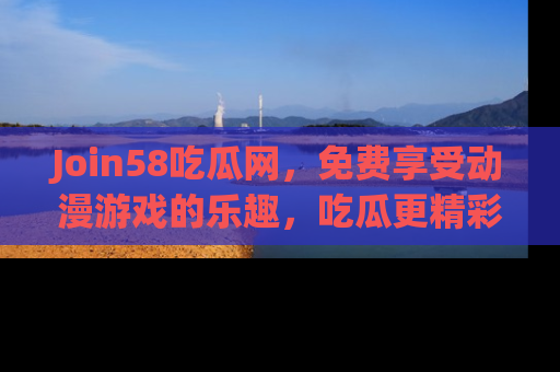 Join58吃瓜网，免费享受动漫游戏的乐趣，吃瓜更精彩！