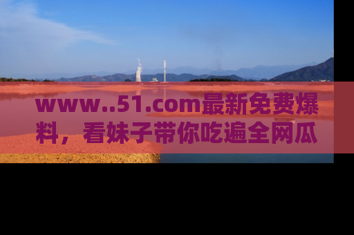 www..51.com最新免费爆料，看妹子带你吃遍全网瓜！
