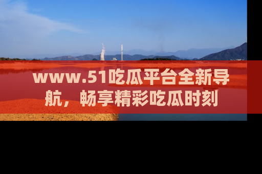 www.51吃瓜平台全新导航，畅享精彩吃瓜时刻