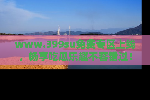 www.399su免费专区上线，畅享吃瓜乐趣不容错过！