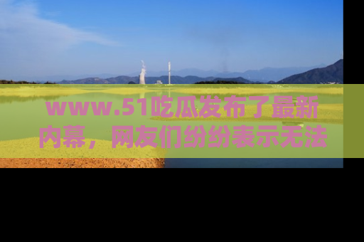 www.51吃瓜发布了最新内幕，网友们纷纷表示无法接受！