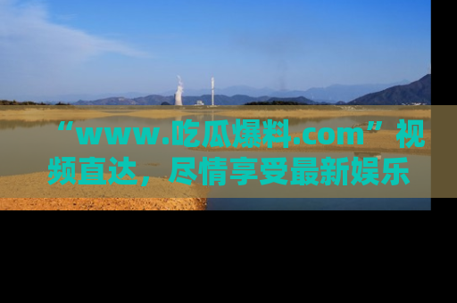 “www.吃瓜爆料.com”视频直达,尽情享受最新娱乐圈的吃瓜盛宴!