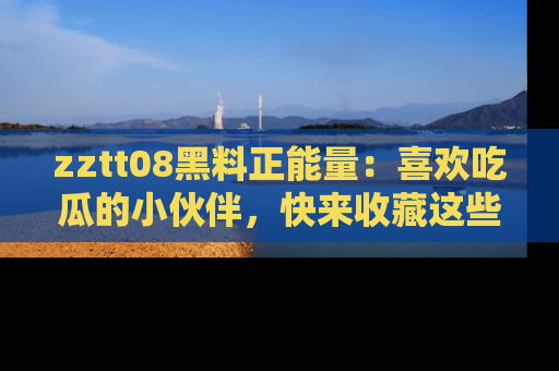 zztt08黑料正能量：喜欢吃瓜的小伙伴，快来收藏这些优质资源！