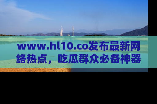 www.hl10.co发布最新网络热点，吃瓜群众必备神器