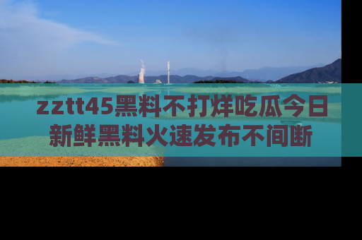 zztt45黑料不打烊吃瓜今日新鲜黑料火速发布不间断