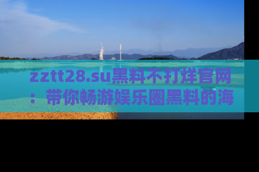 zztt28.su黑料不打烊官网:带你畅游娱乐圈黑料的海洋,掌握每一条最新消息