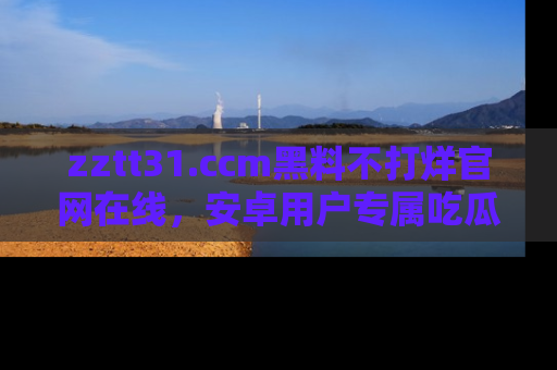 zztt31.ccm黑料不打烊官网在线,安卓用户专属吃瓜神器大揭秘