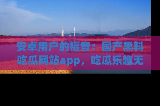 安卓用户的福音:国产黑料吃瓜网站app,吃瓜乐趣无穷尽!