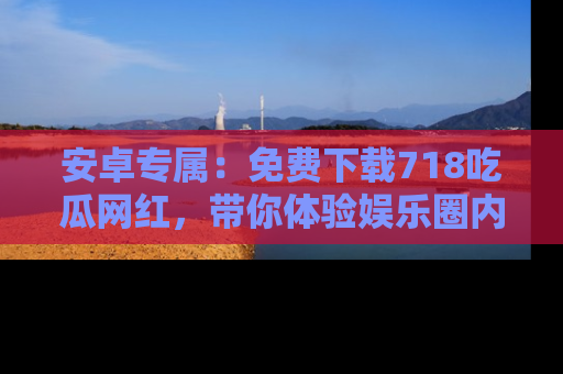 安卓专属：免费下载718吃瓜网红，带你体验娱乐圈内幕