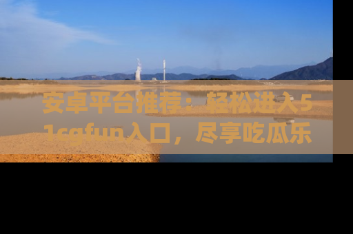 安卓平台推荐:轻松进入51cgfun入口,尽享吃瓜乐趣