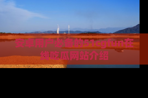 安卓用户必备的51cgfun在线吃瓜网站介绍