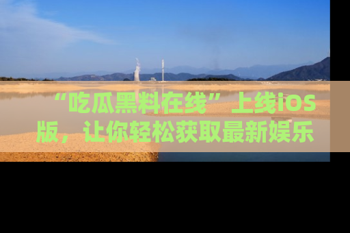 “吃瓜黑料在线”上线iOS版,让你轻松获取最新娱乐新闻