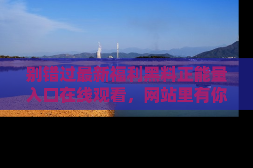 别错过最新福利黑料正能量入口在线观看,网站里有你想看的所有秘密!