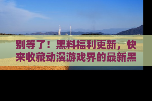 别等了！黑料福利更新，快来收藏动漫游戏界的最新黑料吧！