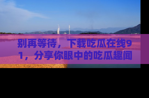 别再等待,下载吃瓜在线91,分享你眼中的吃瓜趣闻吧!