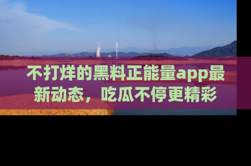 不打烊的黑料正能量app最新动态,吃瓜不停更精彩