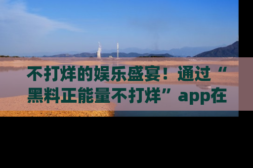 不打烊的娱乐盛宴！通过“黑料正能量不打烊”app在线观看最新内容，链接在此，不容错过！