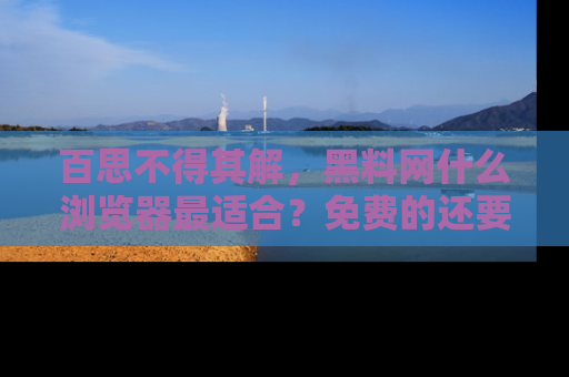 百思不得其解,黑料网什么浏览器最适合?免费的还要能吃瓜太难了!