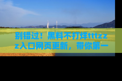 别错过!黑料不打烊tttzzz入口网页更新,带你第一时间了解最新动态!