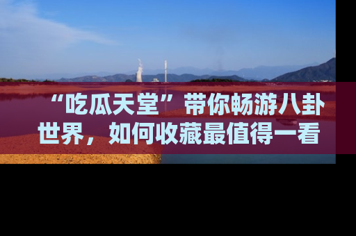 “吃瓜天堂”带你畅游八卦世界,如何收藏最值得一看的趣闻?