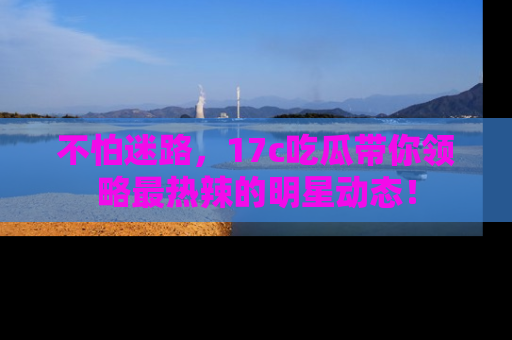 不怕迷路，17c吃瓜带你领略最热辣的明星动态！