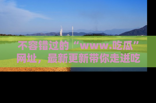 不容错过的“www.吃瓜”网址，最新更新带你走进吃瓜新时尚