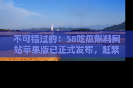 不可错过的！58吃瓜爆料网站苹果版已正式发布，赶紧体验！