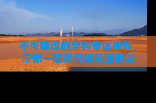 不可错过的黑料专区视频，带你一起探寻娱乐圈黑料