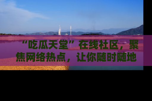 “吃瓜天堂”在线社区，聚焦网络热点，让你随时随地吃瓜不停