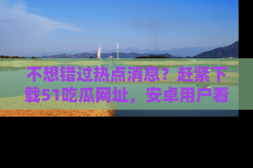 不想错过热点消息?赶紧下载51吃瓜网址,安卓用户看这边!