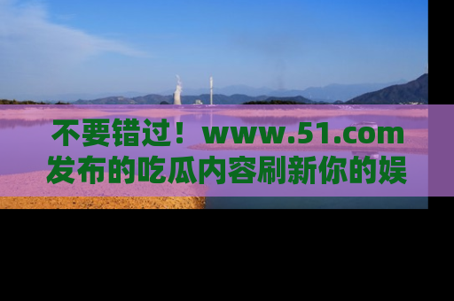 不要错过！www.51.com发布的吃瓜内容刷新你的娱乐认知