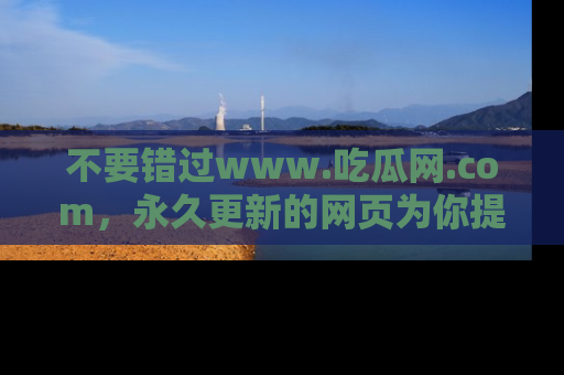 不要错过www.吃瓜网.com，永久更新的网页为你提供吃瓜盛宴！