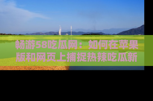 畅游58吃瓜网:如何在苹果版和网页上捕捉热辣吃瓜新闻?