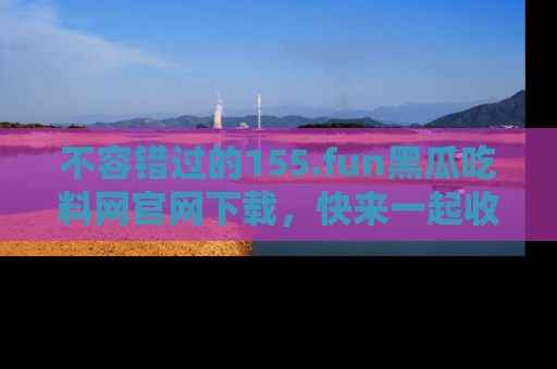 不容错过的155.fun黑瓜吃料网官网下载,快来一起收藏吃瓜新动态吧!