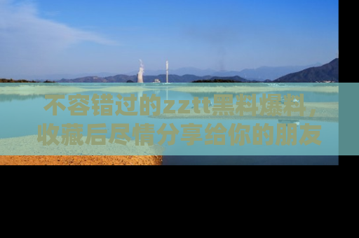 不容错过的zztt黑料爆料，收藏后尽情分享给你的朋友