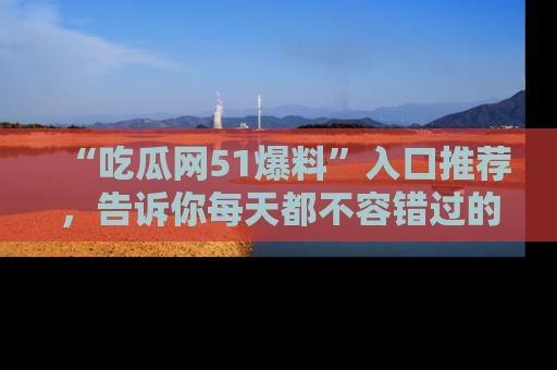 “吃瓜网51爆料”入口推荐,告诉你每天都不容错过的娱乐八卦!