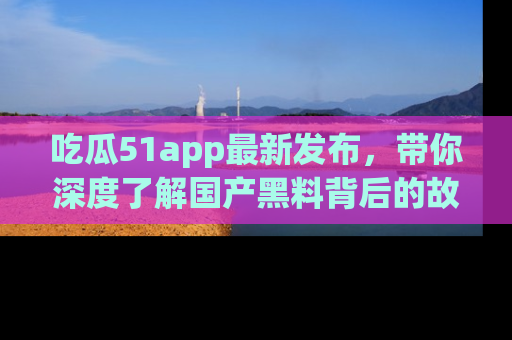 吃瓜51app最新发布,带你深度了解国产黑料背后的故事!