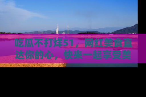 吃瓜不打烊51，网红美食直达你的心，快来一起享受美好时光！