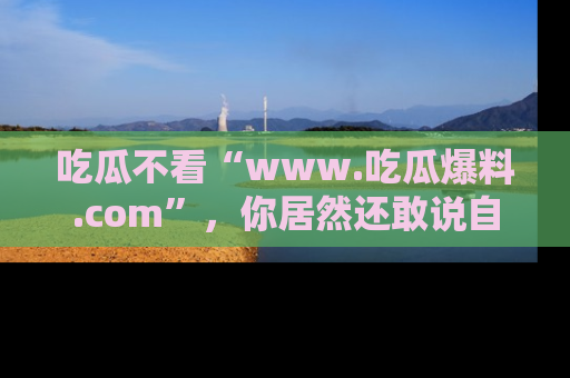 吃瓜不看“www.吃瓜爆料.com”，你居然还敢说自己是吃瓜群众？