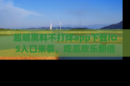超萌黑料不打烊app下载iOS入口来袭，吃瓜欢乐翻倍！