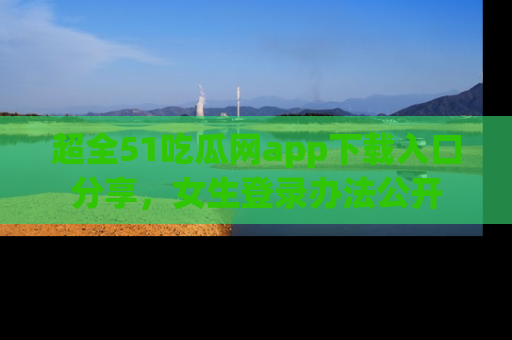超全51吃瓜网app下载入口分享，女生登录办法公开