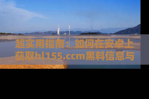 超实用指南：如何在安卓上获取hl155.ccm黑料信息与技巧