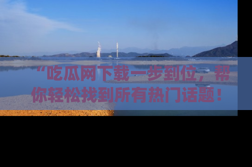 “吃瓜网下载一步到位,帮你轻松找到所有热门话题!”网址:www.chiguaw.com