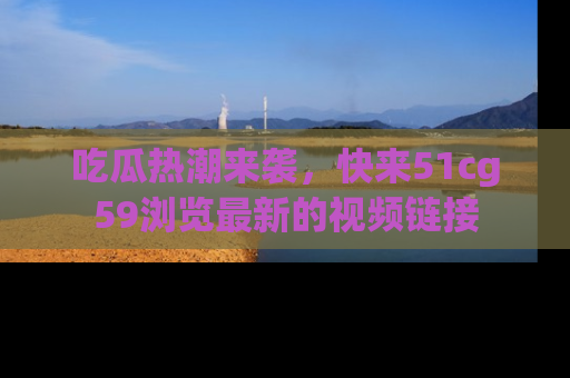 吃瓜热潮来袭,快来51cg59浏览最新的视频链接