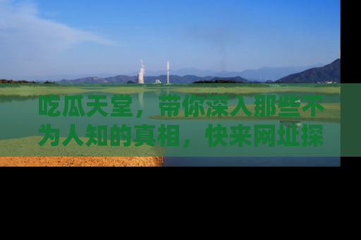 吃瓜天堂，带你深入那些不为人知的真相，快来网址探索吧！