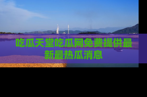 吃瓜天堂吃瓜网免费提供最新最热瓜消息