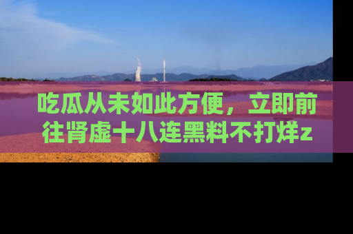 吃瓜从未如此方便，立即前往肾虚十八连黑料不打烊zzzttt，发现更多精彩，地址在这里！