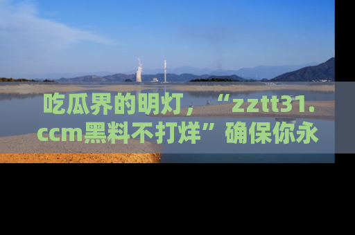 吃瓜界的明灯，“zztt31.ccm黑料不打烊”确保你永不迷路！