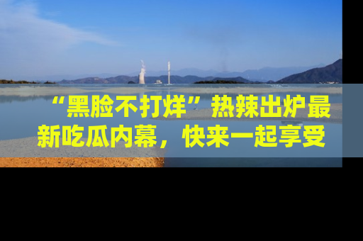 “黑脸不打烊”热辣出炉最新吃瓜内幕,快来一起享受这份乐趣吧!